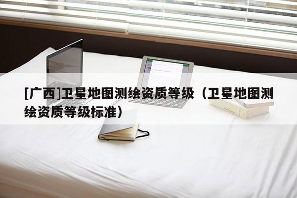 [广西]卫星地图测绘资质等级（卫星地图测绘资质等级标准）