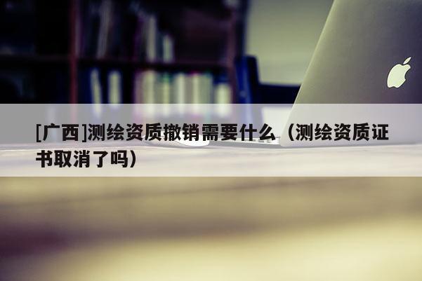 [广西]测绘资质撤销需要什么（测绘资质证书取消了吗）
