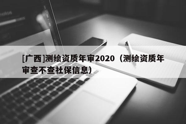 [广西]测绘资质年审2020（测绘资质年审查不查社保信息）