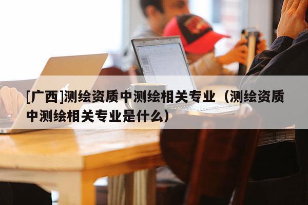 [广西]测绘资质中测绘相关专业（测绘资质中测绘相关专业是什么）