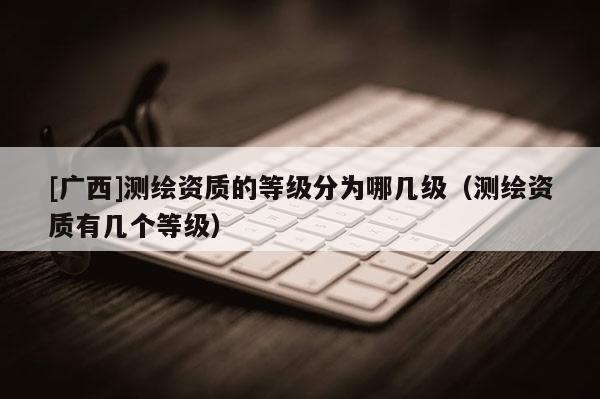 [广西]测绘资质的等级分为哪几级（测绘资质有几个等级）