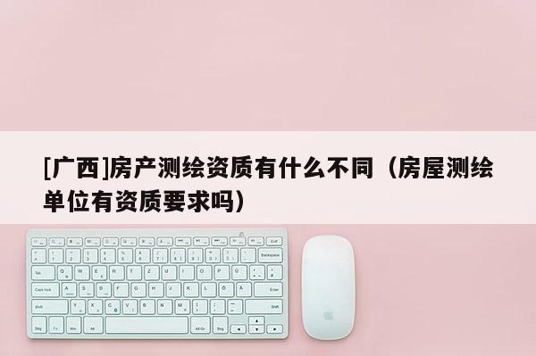 [广西]房产测绘资质有什么不同（房屋测绘单位有资质要求吗）