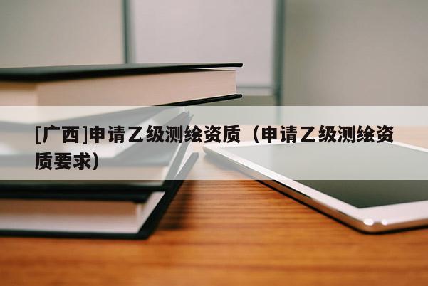 [广西]申请乙级测绘资质（申请乙级测绘资质要求）