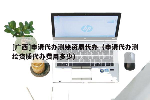 [广西]申请代办测绘资质代办（申请代办测绘资质代办费用多少）