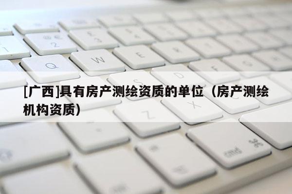 [广西]具有房产测绘资质的单位（房产测绘机构资质）