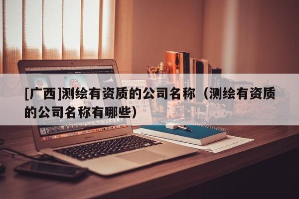 [广西]测绘有资质的公司名称（测绘有资质的公司名称有哪些）