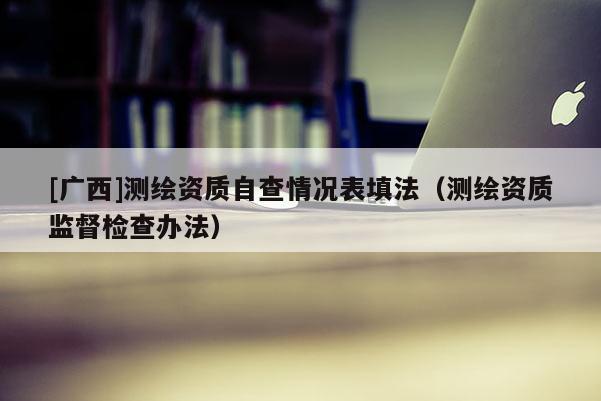 [广西]测绘资质自查情况表填法（测绘资质监督检查办法）