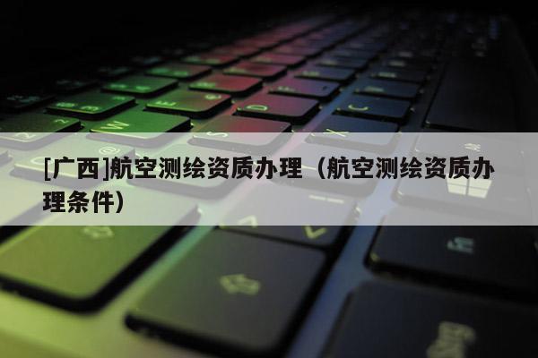 [广西]航空测绘资质办理（航空测绘资质办理条件）