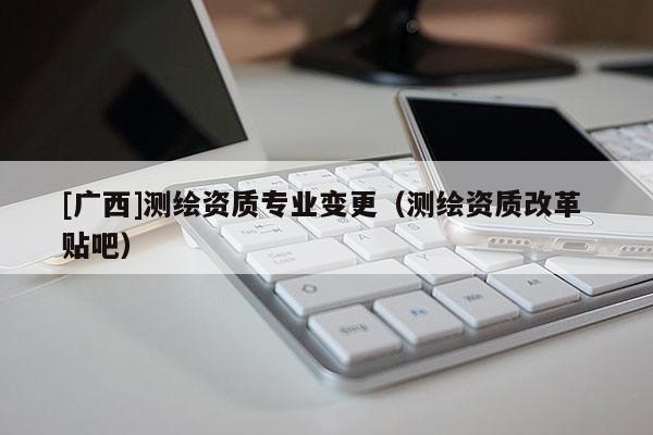 [广西]测绘资质专业变更（测绘资质改革 贴吧）
