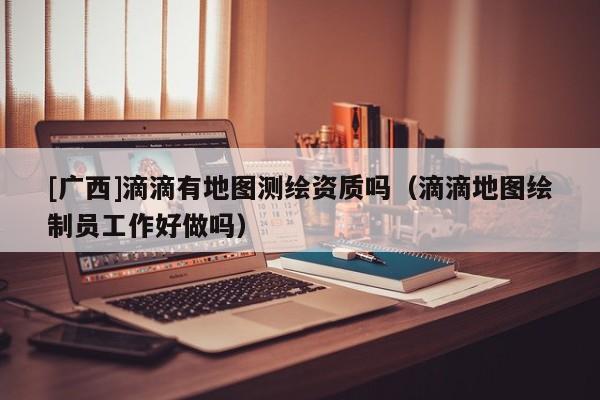 [广西]滴滴有地图测绘资质吗（滴滴地图绘制员工作好做吗）
