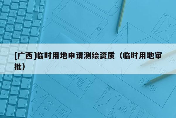 [广西]临时用地申请测绘资质（临时用地审批）