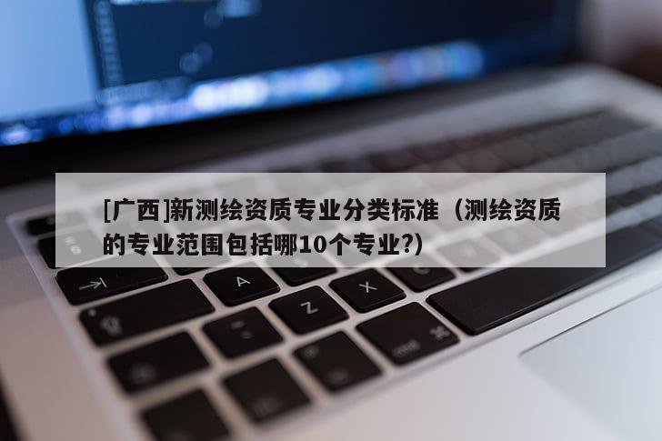 [广西]新测绘资质专业分类标准（测绘资质的专业范围包括哪10个专业?）