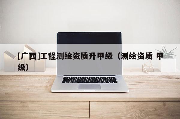 [广西]工程测绘资质升甲级（测绘资质 甲级）