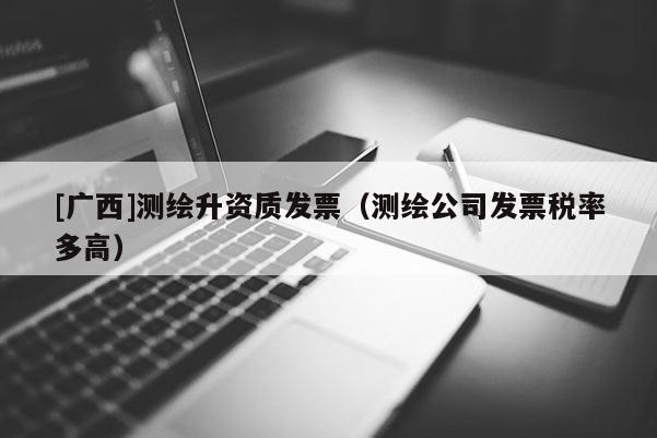 [广西]测绘升资质发票（测绘公司发票税率多高）