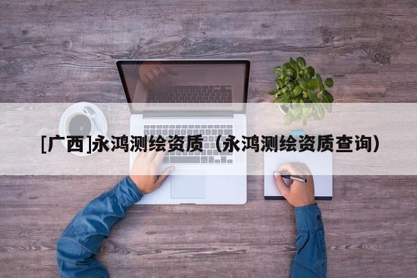 [广西]永鸿测绘资质（永鸿测绘资质查询）