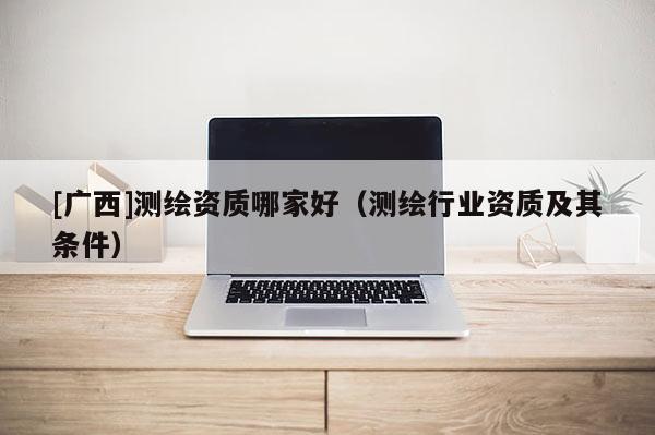 [广西]测绘资质哪家好（测绘行业资质及其条件）