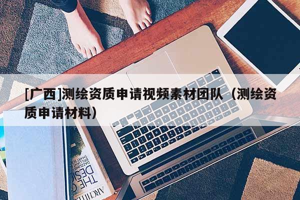 [广西]测绘资质申请视频素材团队（测绘资质申请材料）
