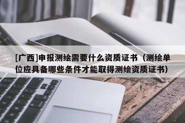 [广西]申报测绘需要什么资质证书（测绘单位应具备哪些条件才能取得测绘资质证书）