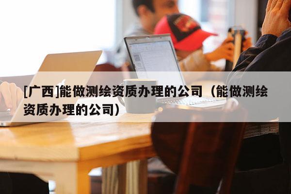 [广西]能做测绘资质办理的公司（能做测绘资质办理的公司）
