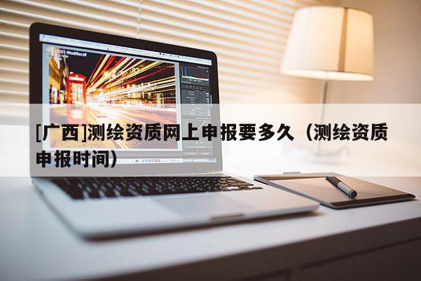[广西]测绘资质网上申报要多久（测绘资质申报时间）