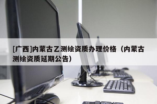 [广西]内蒙古乙测绘资质办理价格（内蒙古测绘资质延期公告）