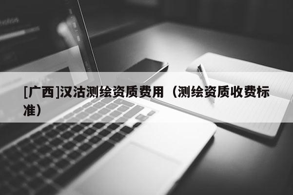 [广西]汉沽测绘资质费用（测绘资质收费标准）