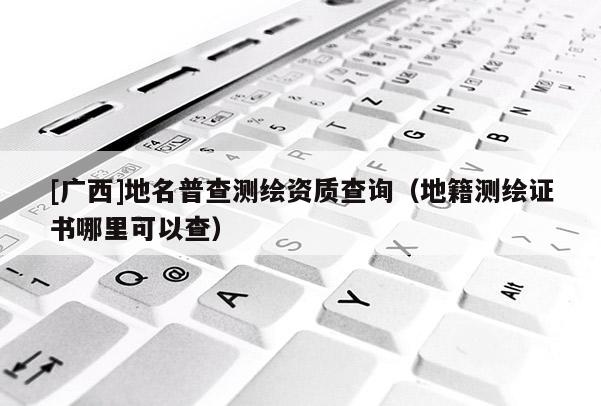[广西]地名普查测绘资质查询（地籍测绘证书哪里可以查）