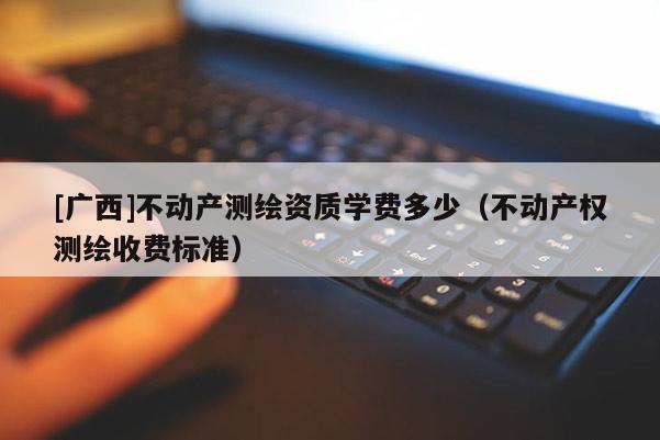 [广西]不动产测绘资质学费多少（不动产权测绘收费标准）