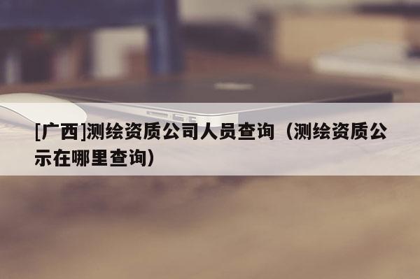 [广西]测绘资质公司人员查询（测绘资质公示在哪里查询）