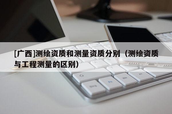 [广西]测绘资质和测量资质分别（测绘资质与工程测量的区别）