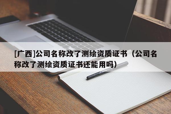 [广西]公司名称改了测绘资质证书（公司名称改了测绘资质证书还能用吗）