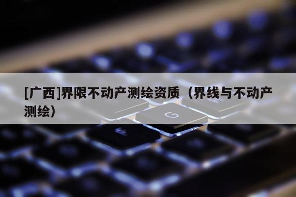 [广西]界限不动产测绘资质（界线与不动产测绘）