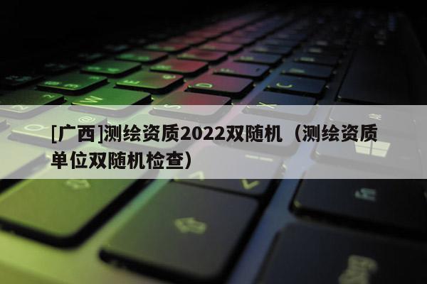 [广西]测绘资质2022双随机（测绘资质单位双随机检查）