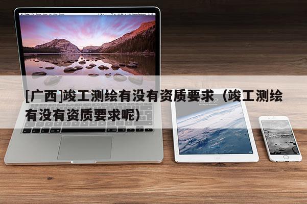 [广西]竣工测绘有没有资质要求（竣工测绘有没有资质要求呢）