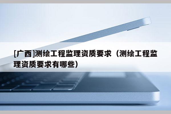 [广西]测绘工程监理资质要求（测绘工程监理资质要求有哪些）