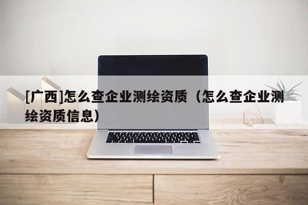 [广西]怎么查企业测绘资质（怎么查企业测绘资质信息）