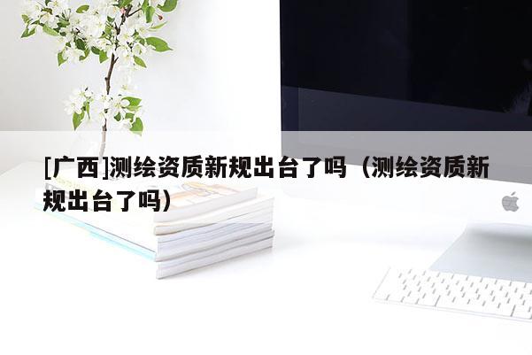 [广西]测绘资质新规出台了吗（测绘资质新规出台了吗）