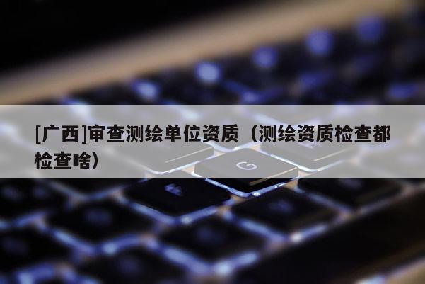 [广西]审查测绘单位资质（测绘资质检查都检查啥）