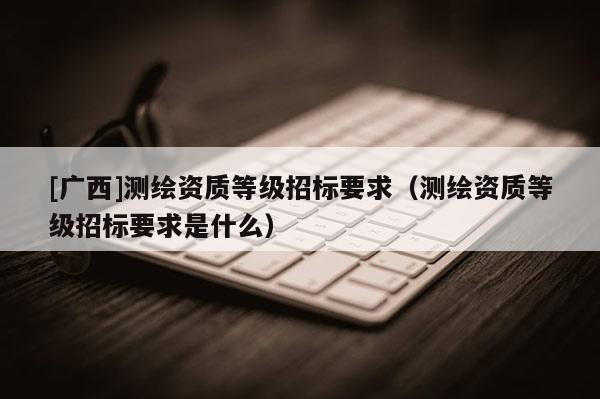 [广西]测绘资质等级招标要求（测绘资质等级招标要求是什么）