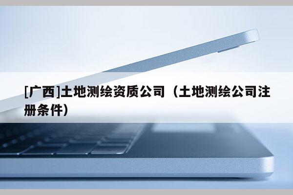[广西]土地测绘资质公司（土地测绘公司注册条件）