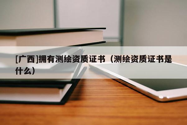 [广西]拥有测绘资质证书（测绘资质证书是什么）