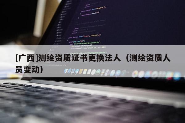 [广西]测绘资质证书更换法人（测绘资质人员变动）