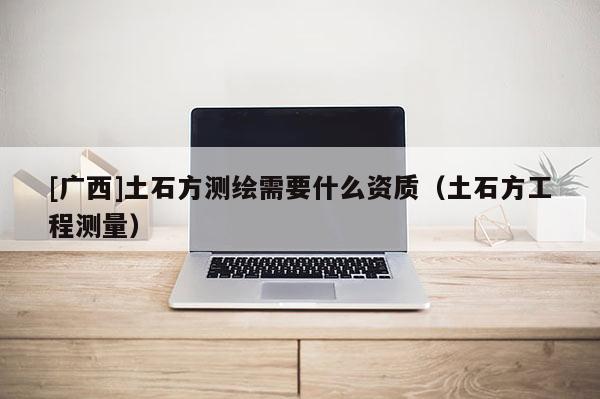[广西]土石方测绘需要什么资质（土石方工程测量）