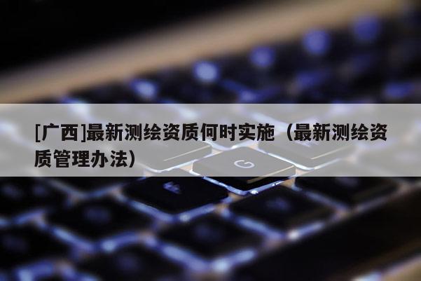 [广西]最新测绘资质何时实施（最新测绘资质管理办法）