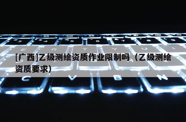 [广西]乙级测绘资质作业限制吗（乙级测绘资质要求）