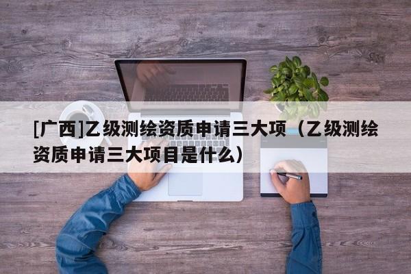 [广西]乙级测绘资质申请三大项（乙级测绘资质申请三大项目是什么）