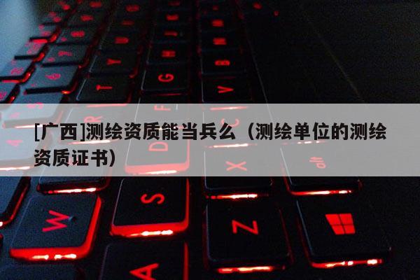 [广西]测绘资质能当兵么（测绘单位的测绘资质证书）