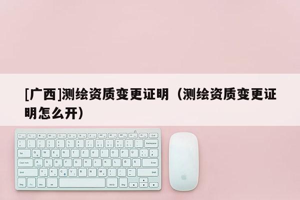 [广西]测绘资质变更证明（测绘资质变更证明怎么开）