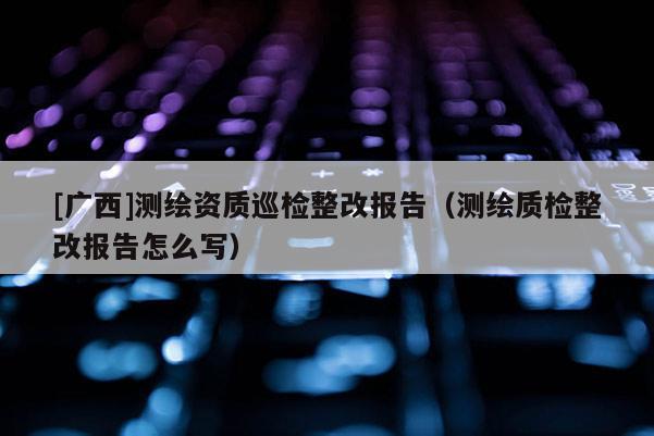 [广西]测绘资质巡检整改报告（测绘质检整改报告怎么写）