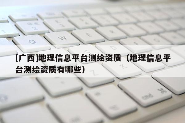 [广西]地理信息平台测绘资质（地理信息平台测绘资质有哪些）